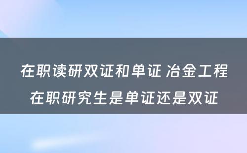 在职读研双证和单证 冶金工程在职研究生是单证还是双证