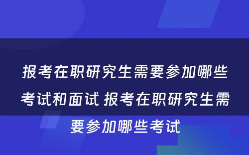 报考在职研究生需要参加哪些考试和面试 报考在职研究生需要参加哪些考试