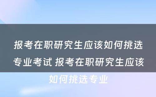 报考在职研究生应该如何挑选专业考试 报考在职研究生应该如何挑选专业