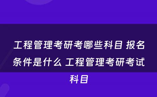 工程管理考研考哪些科目 报名条件是什么 工程管理考研考试科目