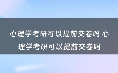 心理学考研可以提前交卷吗 心理学考研可以提前交卷吗