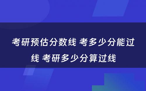 考研预估分数线 考多少分能过线 考研多少分算过线