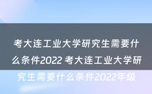 考大连工业大学研究生需要什么条件2022 考大连工业大学研究生需要什么条件2022年级