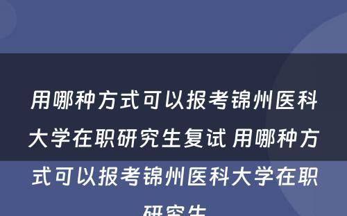 用哪种方式可以报考锦州医科大学在职研究生复试 用哪种方式可以报考锦州医科大学在职研究生