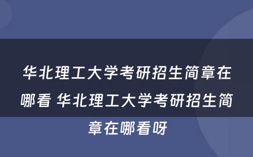 华北理工大学考研招生简章在哪看 华北理工大学考研招生简章在哪看呀