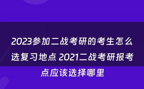 2023参加二战考研的考生怎么选复习地点 2021二战考研报考点应该选择哪里