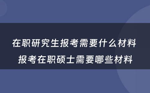 在职研究生报考需要什么材料 报考在职硕士需要哪些材料