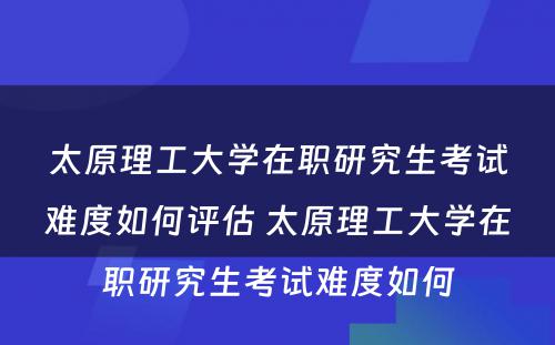 太原理工大学在职研究生考试难度如何评估 太原理工大学在职研究生考试难度如何