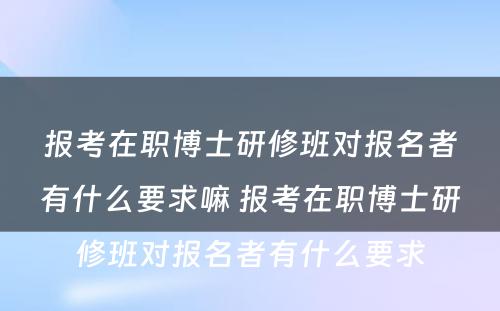 报考在职博士研修班对报名者有什么要求嘛 报考在职博士研修班对报名者有什么要求