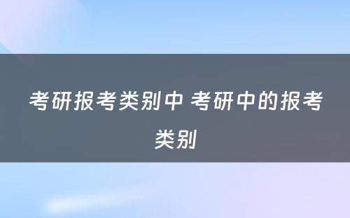 考研报考类别中 考研中的报考类别