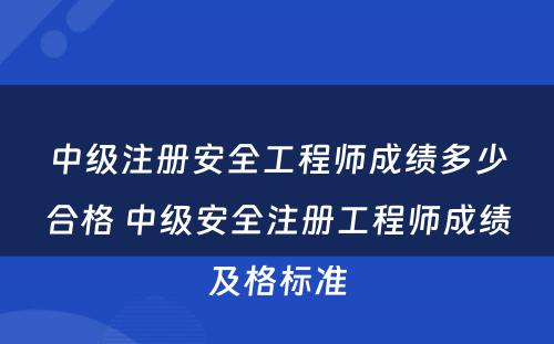 中级注册安全工程师成绩多少合格 中级安全注册工程师成绩及格标准