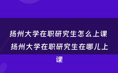 扬州大学在职研究生怎么上课 扬州大学在职研究生在哪儿上课