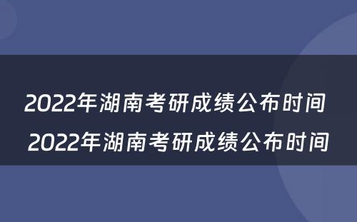 2022年湖南考研成绩公布时间 2022年湖南考研成绩公布时间