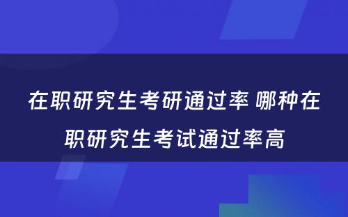 在职研究生考研通过率 哪种在职研究生考试通过率高