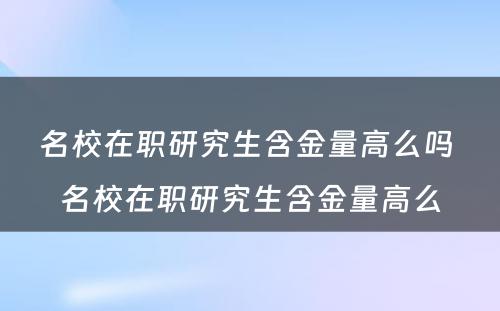 名校在职研究生含金量高么吗 名校在职研究生含金量高么