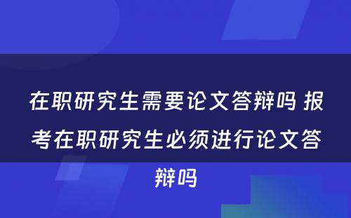 在职研究生需要论文答辩吗 报考在职研究生必须进行论文答辩吗