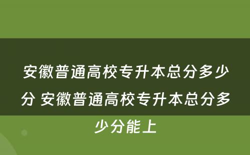 安徽普通高校专升本总分多少分 安徽普通高校专升本总分多少分能上
