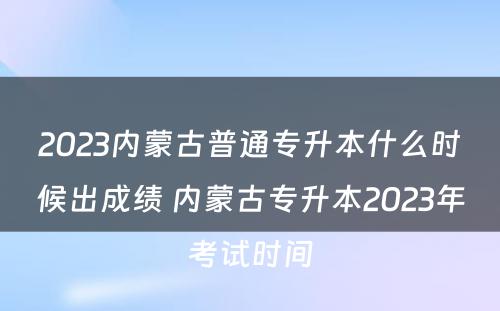 2023内蒙古普通专升本什么时候出成绩 内蒙古专升本2023年考试时间