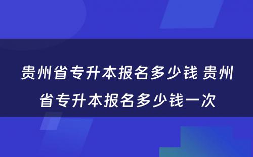 贵州省专升本报名多少钱 贵州省专升本报名多少钱一次