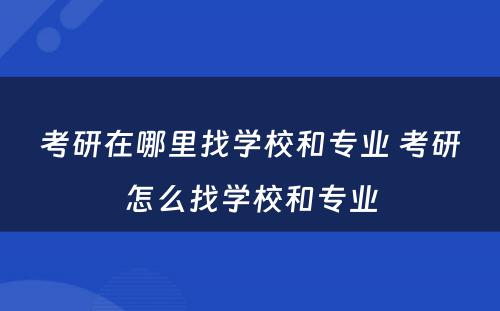 考研在哪里找学校和专业 考研怎么找学校和专业