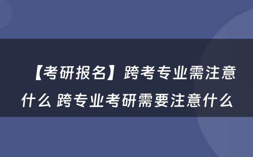 【考研报名】跨考专业需注意什么 跨专业考研需要注意什么