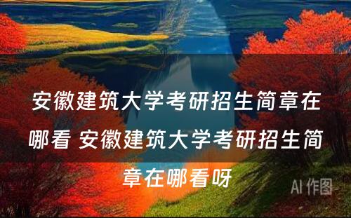 安徽建筑大学考研招生简章在哪看 安徽建筑大学考研招生简章在哪看呀