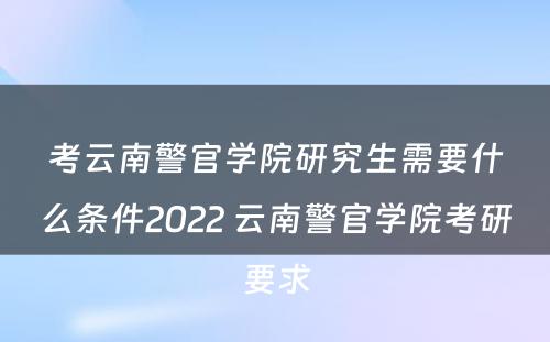 考云南警官学院研究生需要什么条件2022 云南警官学院考研要求