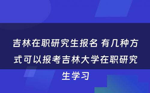 吉林在职研究生报名 有几种方式可以报考吉林大学在职研究生学习