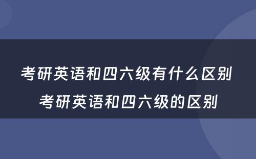 考研英语和四六级有什么区别 考研英语和四六级的区别