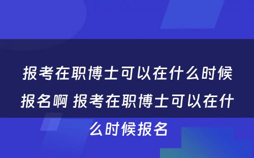 报考在职博士可以在什么时候报名啊 报考在职博士可以在什么时候报名