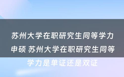 苏州大学在职研究生同等学力申硕 苏州大学在职研究生同等学力是单证还是双证