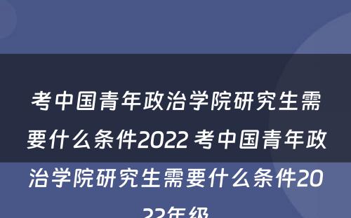 考中国青年政治学院研究生需要什么条件2022 考中国青年政治学院研究生需要什么条件2022年级