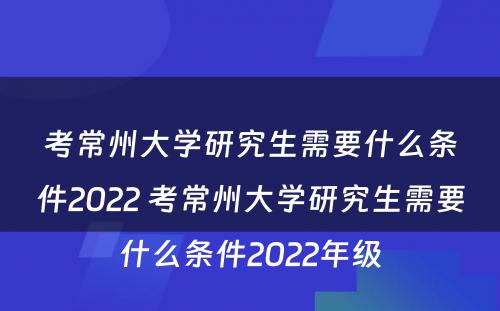 考常州大学研究生需要什么条件2022 考常州大学研究生需要什么条件2022年级