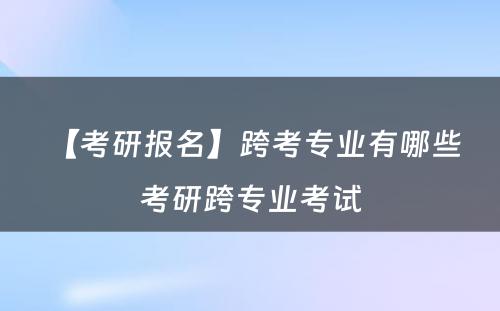 【考研报名】跨考专业有哪些 考研跨专业考试