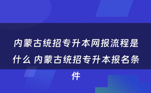 内蒙古统招专升本网报流程是什么 内蒙古统招专升本报名条件