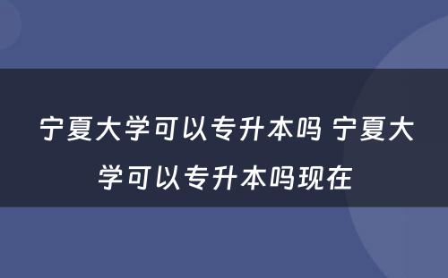 宁夏大学可以专升本吗 宁夏大学可以专升本吗现在