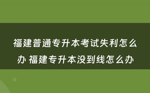 福建普通专升本考试失利怎么办 福建专升本没到线怎么办
