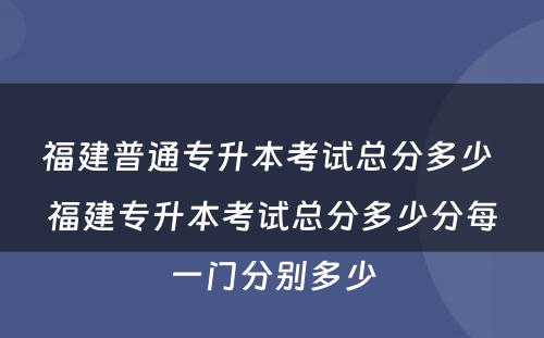 福建普通专升本考试总分多少 福建专升本考试总分多少分每一门分别多少