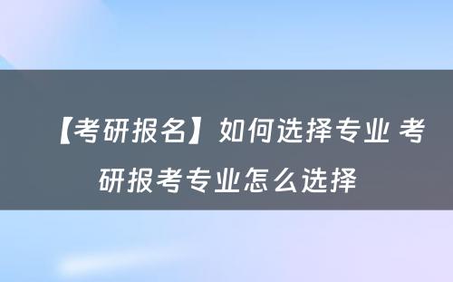 【考研报名】如何选择专业 考研报考专业怎么选择