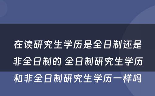 在读研究生学历是全日制还是非全日制的 全日制研究生学历和非全日制研究生学历一样吗