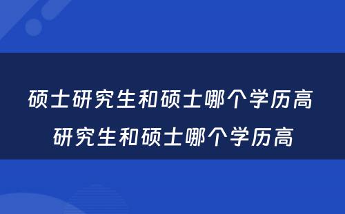 硕士研究生和硕士哪个学历高 研究生和硕士哪个学历高