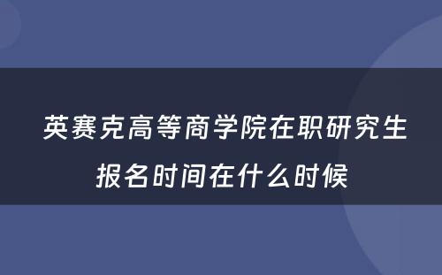  英赛克高等商学院在职研究生报名时间在什么时候