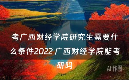 考广西财经学院研究生需要什么条件2022 广西财经学院能考研吗