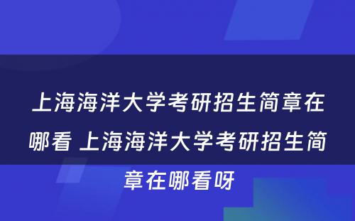 上海海洋大学考研招生简章在哪看 上海海洋大学考研招生简章在哪看呀