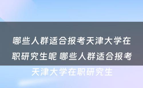 哪些人群适合报考天津大学在职研究生呢 哪些人群适合报考天津大学在职研究生