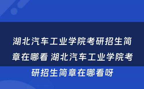 湖北汽车工业学院考研招生简章在哪看 湖北汽车工业学院考研招生简章在哪看呀