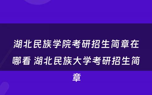 湖北民族学院考研招生简章在哪看 湖北民族大学考研招生简章