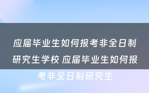 应届毕业生如何报考非全日制研究生学校 应届毕业生如何报考非全日制研究生