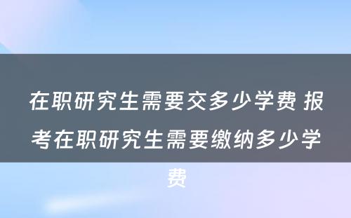 在职研究生需要交多少学费 报考在职研究生需要缴纳多少学费