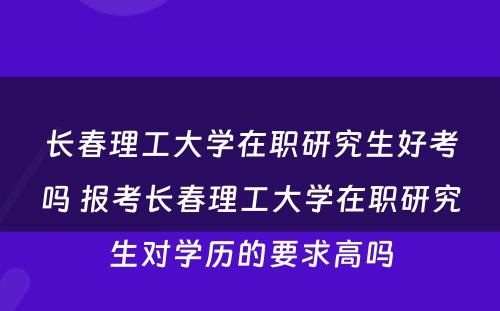 长春理工大学在职研究生好考吗 报考长春理工大学在职研究生对学历的要求高吗